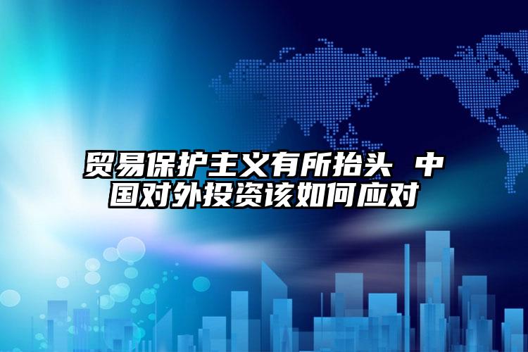 貿(mào)易保護(hù)主義有所抬頭 中國(guó)對(duì)外投資該如何應(yīng)對(duì)